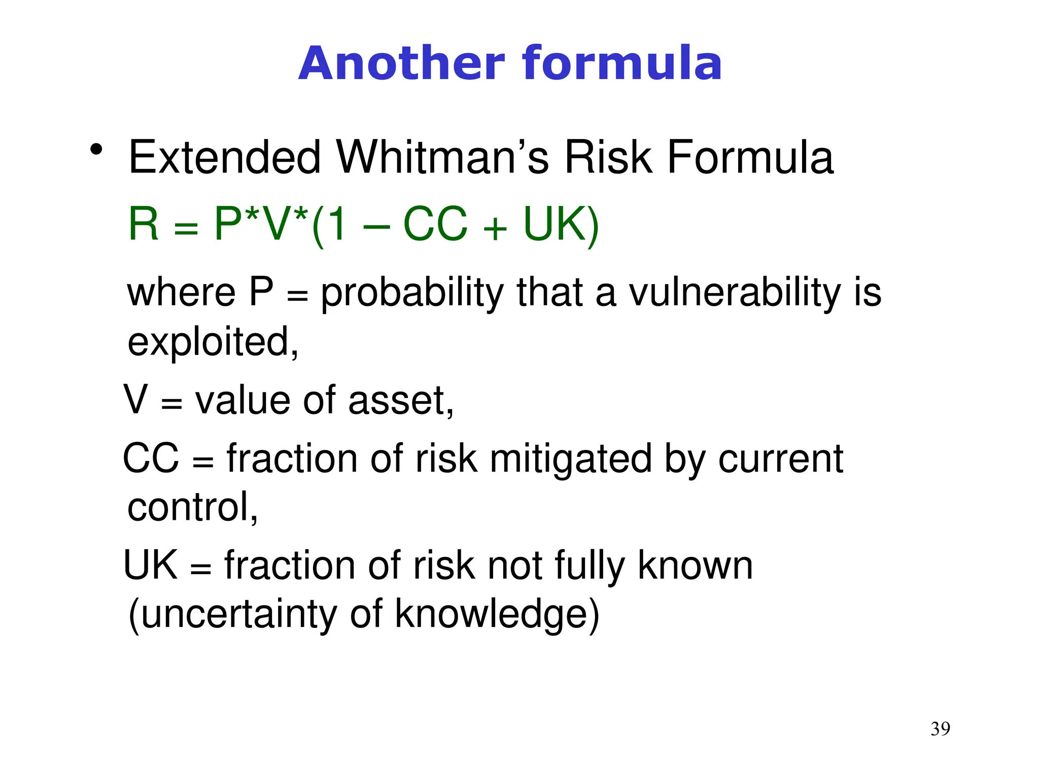 39
Another formula
• Extended Whitman’s Risk Formula
R = P*V*(1 – CC + UK)
where P = probability that a vulnerability is
exploited,
V = value of asset,
CC = fraction of risk mitigated by current
control,
UK = fraction of risk not fully known
(uncertainty of knowledge)
 