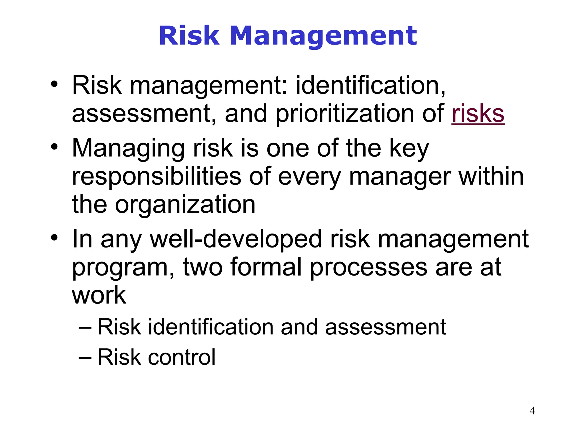4
Risk Management
• Risk management: identification,
assessment, and prioritization of risks
• Managing risk is one of the key
responsibilities of every manager within
the organization
• In any well-developed risk management
program, two formal processes are at
work
– Risk identification and assessment
– Risk control
 