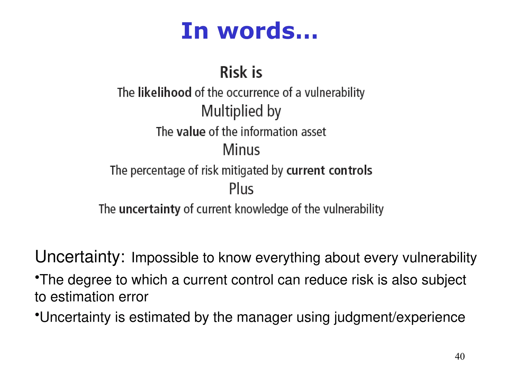 40
Management of Information Security, 3rd ed.
Figure 8-3 Risk identification estimate factors
Source: Course Technology/Cengage Learning
In words…
Uncertainty: Impossible to know everything about every vulnerability
•The degree to which a current control can reduce risk is also subject
to estimation error
•Uncertainty is estimated by the manager using judgment/experience
 