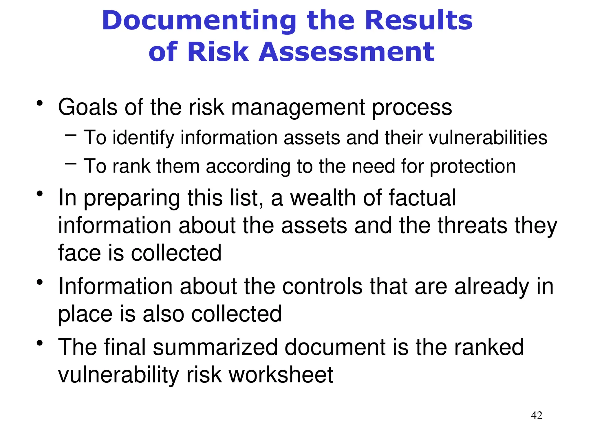 42
Documenting the Results
of Risk Assessment
• Goals of the risk management process
– To identify information assets and their vulnerabilities
– To rank them according to the need for protection
• In preparing this list, a wealth of factual
information about the assets and the threats they
face is collected
• Information about the controls that are already in
place is also collected
• The final summarized document is the ranked
vulnerability risk worksheet
Management of Information Security, 3rd ed.
 