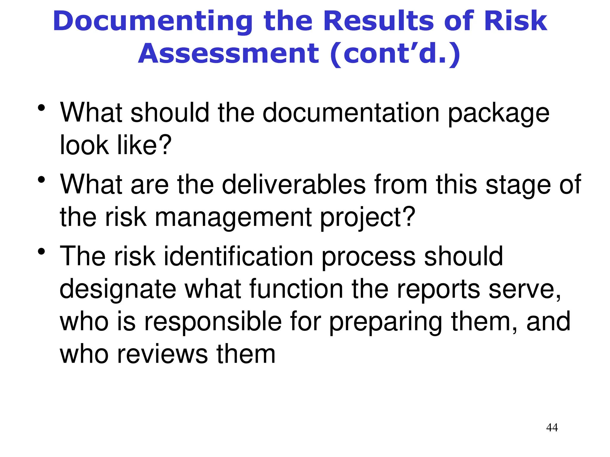 44
Documenting the Results of Risk
Assessment (cont’d.)
• What should the documentation package
look like?
• What are the deliverables from this stage of
the risk management project?
• The risk identification process should
designate what function the reports serve,
who is responsible for preparing them, and
who reviews them
Management of Information Security, 3rd ed.
 