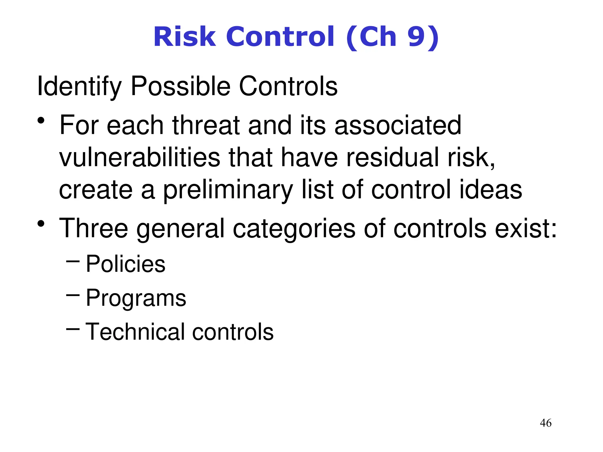 46
Risk Control (Ch 9)
Identify Possible Controls
• For each threat and its associated
vulnerabilities that have residual risk,
create a preliminary list of control ideas
• Three general categories of controls exist:
– Policies
– Programs
– Technical controls
Management of Information Security, 3rd ed.
 