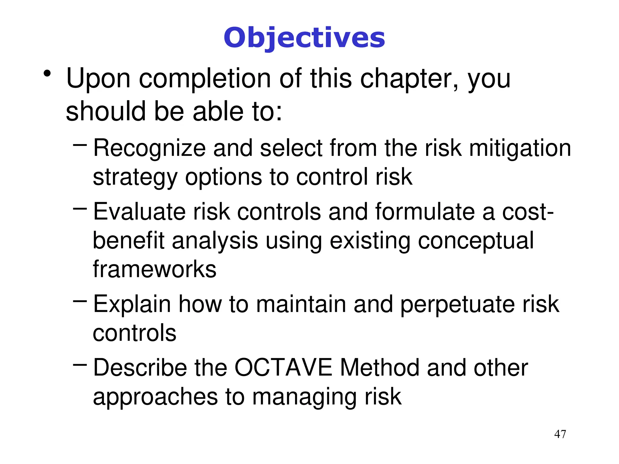 47
Objectives
• Upon completion of this chapter, you
should be able to:
– Recognize and select from the risk mitigation
strategy options to control risk
– Evaluate risk controls and formulate a cost-
benefit analysis using existing conceptual
frameworks
– Explain how to maintain and perpetuate risk
controls
– Describe the OCTAVE Method and other
approaches to managing risk
Management of Information Security, 3rd ed.
 