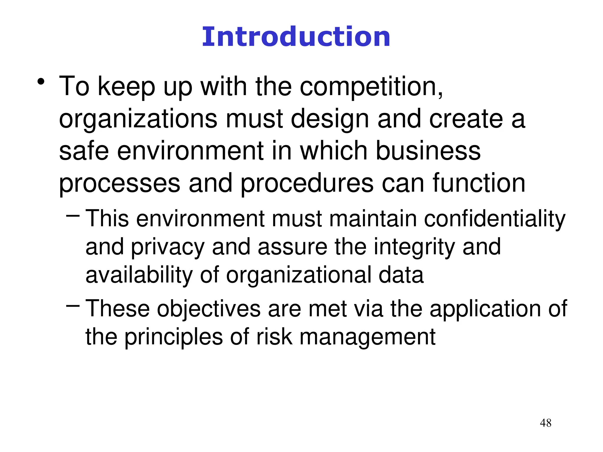 48
Introduction
• To keep up with the competition,
organizations must design and create a
safe environment in which business
processes and procedures can function
– This environment must maintain confidentiality
and privacy and assure the integrity and
availability of organizational data
– These objectives are met via the application of
the principles of risk management
Management of Information Security, 3rd ed.
 