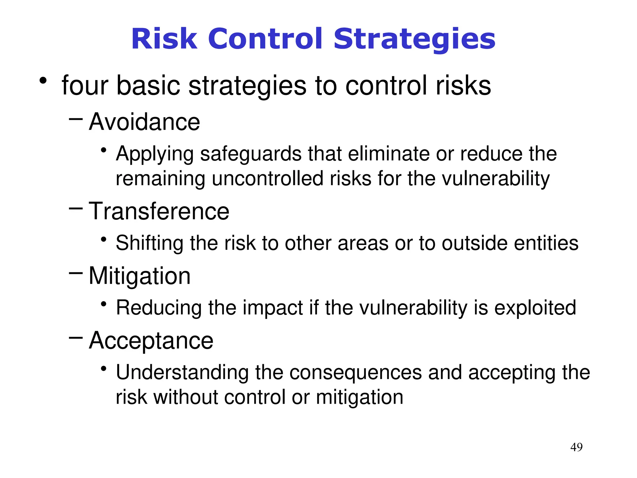 49
Risk Control Strategies
• four basic strategies to control risks
– Avoidance
• Applying safeguards that eliminate or reduce the
remaining uncontrolled risks for the vulnerability
– Transference
• Shifting the risk to other areas or to outside entities
– Mitigation
• Reducing the impact if the vulnerability is exploited
– Acceptance
• Understanding the consequences and accepting the
risk without control or mitigation
Management of Information Security, 3rd ed.
 