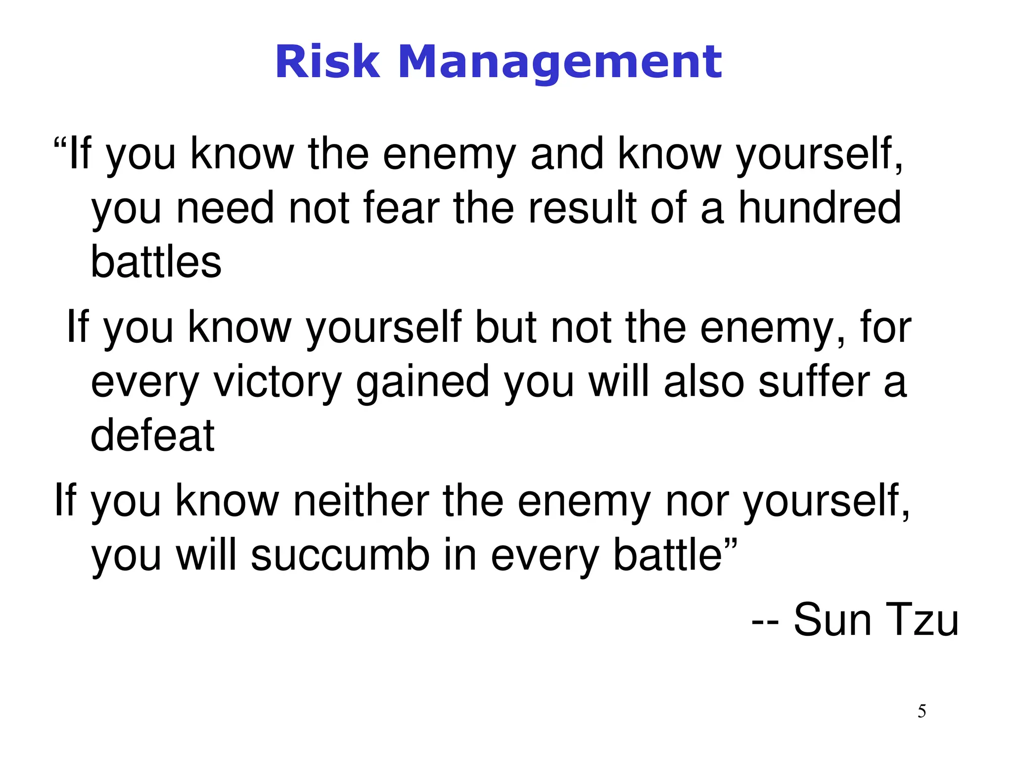 5
Risk Management
“If you know the enemy and know yourself,
you need not fear the result of a hundred
battles
If you know yourself but not the enemy, for
every victory gained you will also suffer a
defeat
If you know neither the enemy nor yourself,
you will succumb in every battle”
-- Sun Tzu
Management of Information Security, 3rd ed.
 