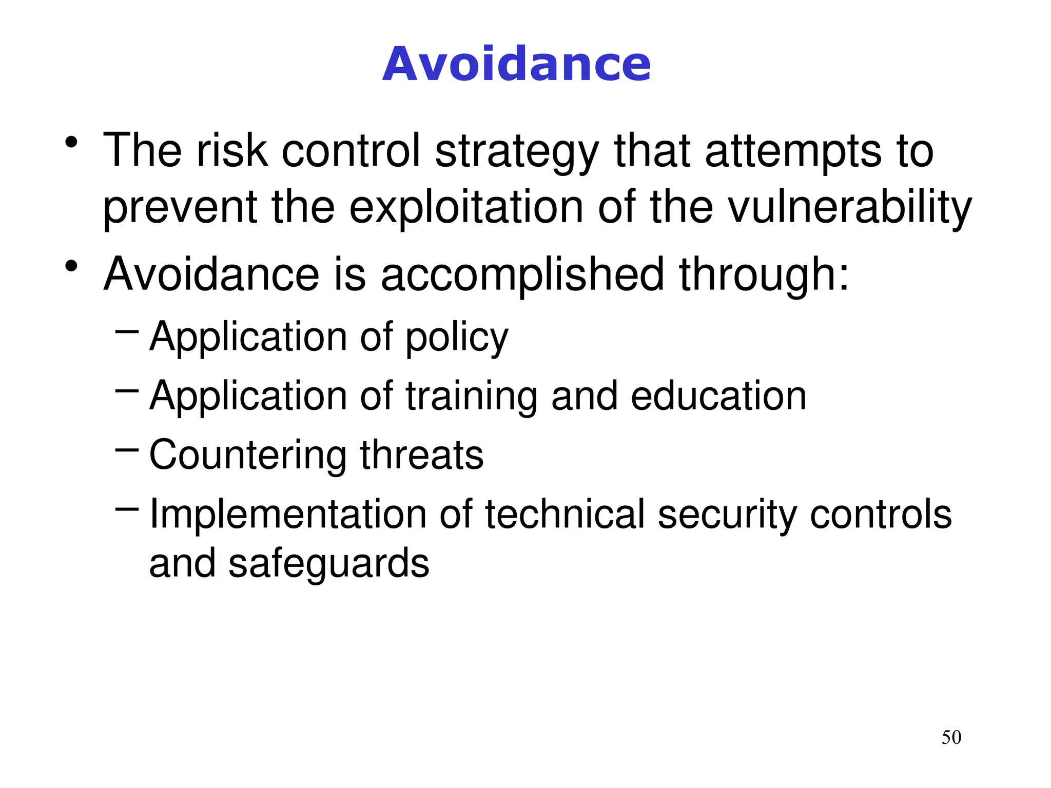 50
Avoidance
• The risk control strategy that attempts to
prevent the exploitation of the vulnerability
• Avoidance is accomplished through:
– Application of policy
– Application of training and education
– Countering threats
– Implementation of technical security controls
and safeguards
Management of Information Security, 3rd ed.
 