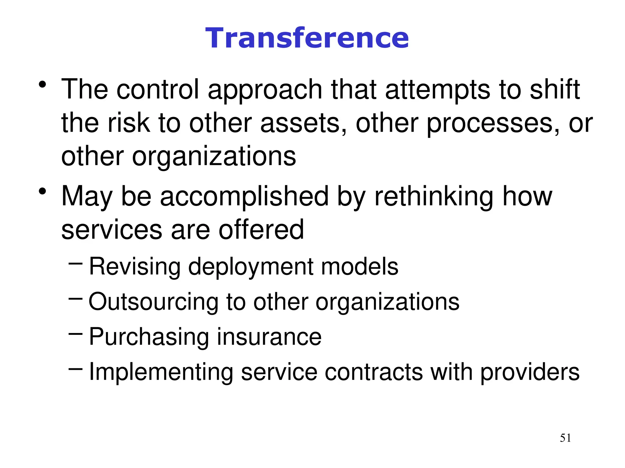 51
Transference
• The control approach that attempts to shift
the risk to other assets, other processes, or
other organizations
• May be accomplished by rethinking how
services are offered
– Revising deployment models
– Outsourcing to other organizations
– Purchasing insurance
– Implementing service contracts with providers
Management of Information Security, 3rd ed.
 