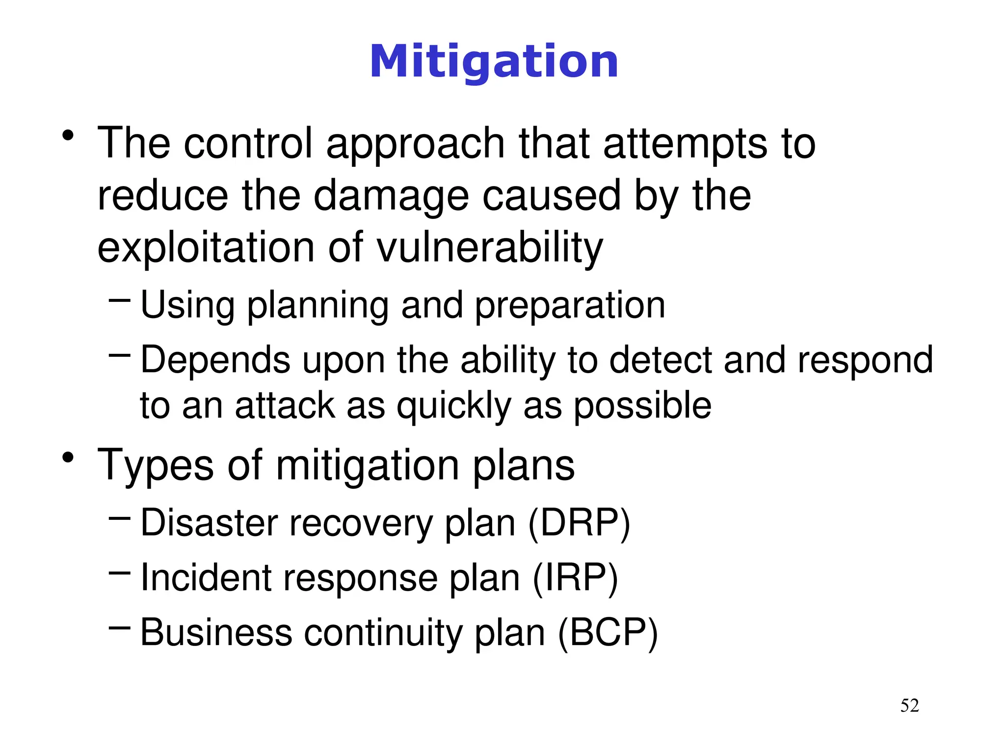 52
Mitigation
• The control approach that attempts to
reduce the damage caused by the
exploitation of vulnerability
– Using planning and preparation
– Depends upon the ability to detect and respond
to an attack as quickly as possible
• Types of mitigation plans
– Disaster recovery plan (DRP)
– Incident response plan (IRP)
– Business continuity plan (BCP)
Management of Information Security, 3rd ed.
 