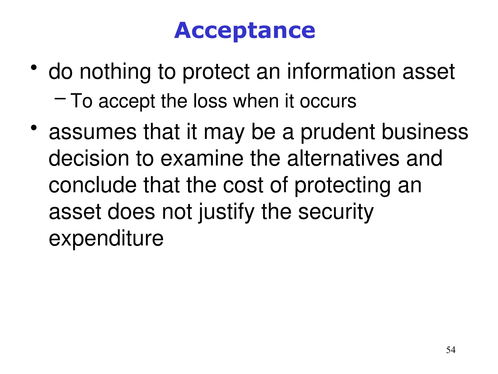 54
Acceptance
• do nothing to protect an information asset
– To accept the loss when it occurs
• assumes that it may be a prudent business
decision to examine the alternatives and
conclude that the cost of protecting an
asset does not justify the security
expenditure
Management of Information Security, 3rd ed.
 