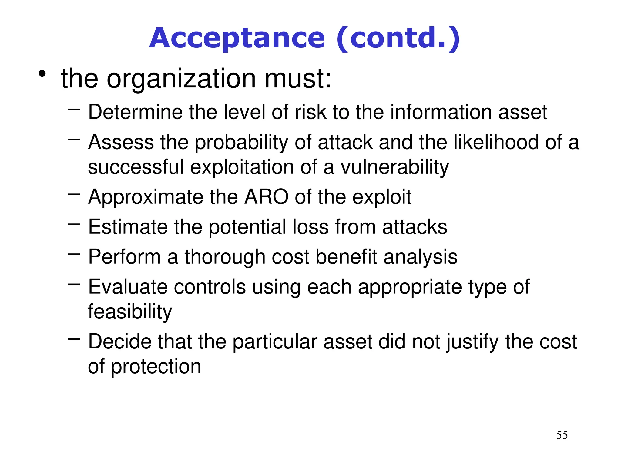 55
Acceptance (contd.)
• the organization must:
– Determine the level of risk to the information asset
– Assess the probability of attack and the likelihood of a
successful exploitation of a vulnerability
– Approximate the ARO of the exploit
– Estimate the potential loss from attacks
– Perform a thorough cost benefit analysis
– Evaluate controls using each appropriate type of
feasibility
– Decide that the particular asset did not justify the cost
of protection
Management of Information Security, 3rd ed.
 