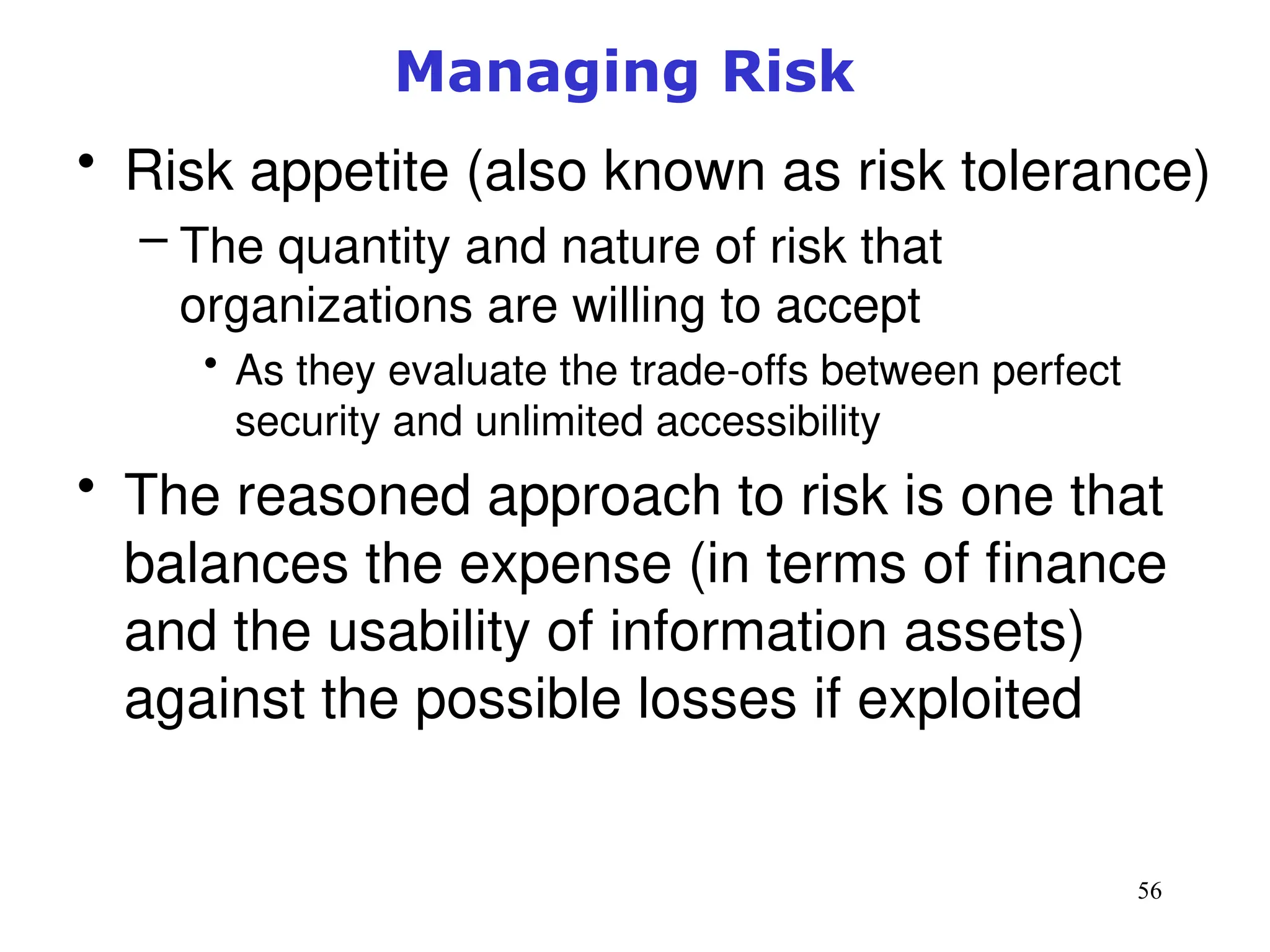 56
Managing Risk
• Risk appetite (also known as risk tolerance)
– The quantity and nature of risk that
organizations are willing to accept
• As they evaluate the trade-offs between perfect
security and unlimited accessibility
• The reasoned approach to risk is one that
balances the expense (in terms of finance
and the usability of information assets)
against the possible losses if exploited
Management of Information Security, 3rd ed.
 