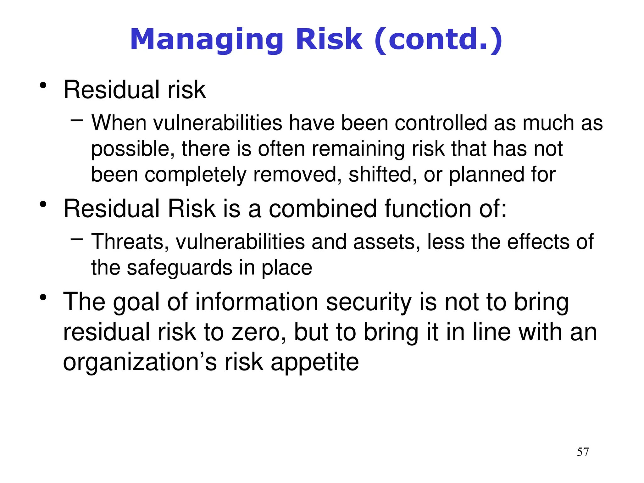 57
Managing Risk (contd.)
• Residual risk
– When vulnerabilities have been controlled as much as
possible, there is often remaining risk that has not
been completely removed, shifted, or planned for
• Residual Risk is a combined function of:
– Threats, vulnerabilities and assets, less the effects of
the safeguards in place
• The goal of information security is not to bring
residual risk to zero, but to bring it in line with an
organization’s risk appetite
Management of Information Security, 3rd ed.
 