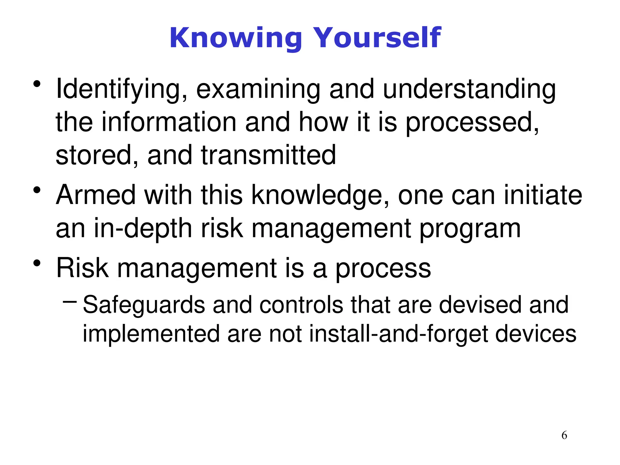6
Knowing Yourself
• Identifying, examining and understanding
the information and how it is processed,
stored, and transmitted
• Armed with this knowledge, one can initiate
an in-depth risk management program
• Risk management is a process
– Safeguards and controls that are devised and
implemented are not install-and-forget devices
Management of Information Security, 3rd ed.
 