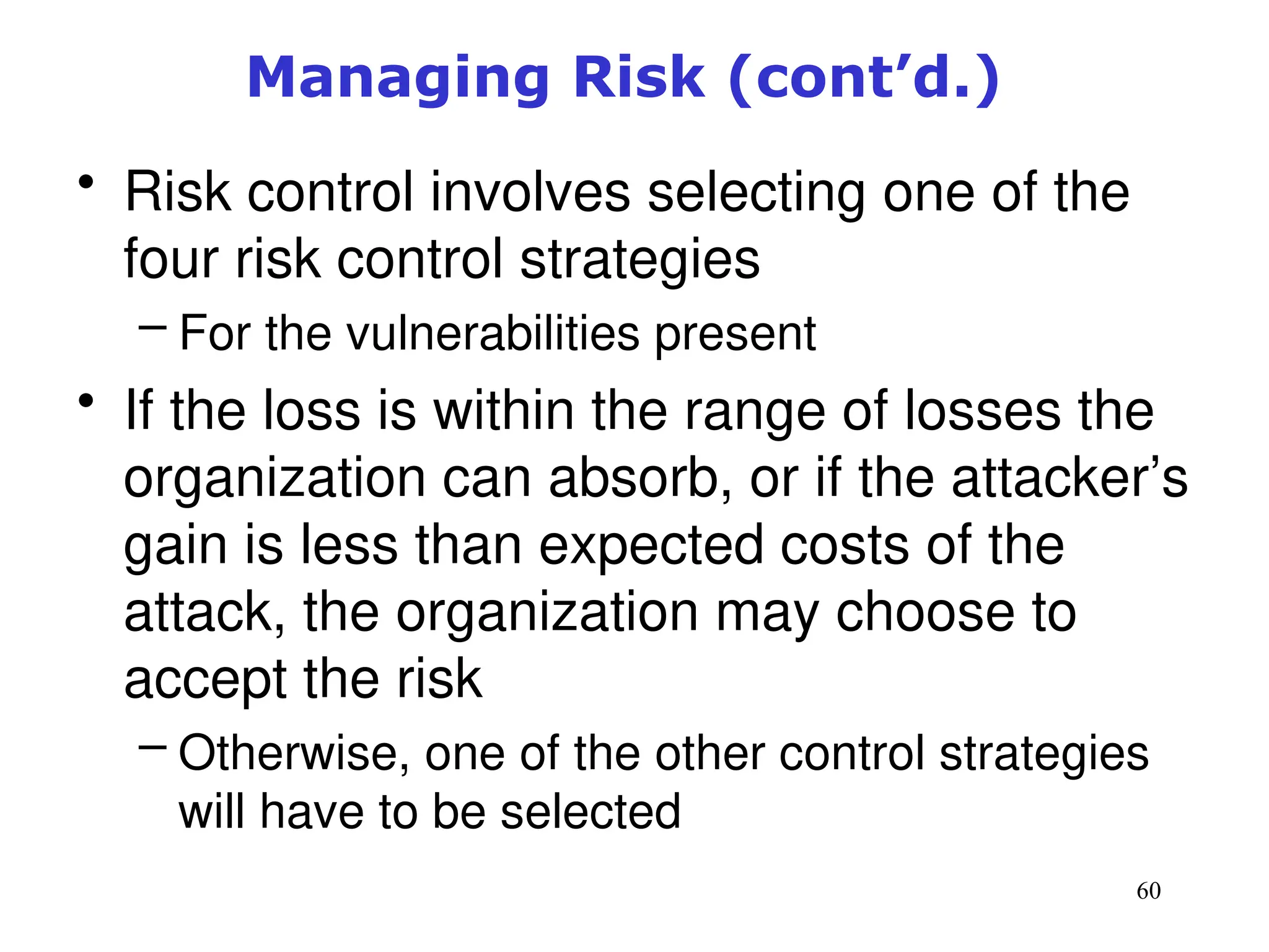 60
• Risk control involves selecting one of the
four risk control strategies
– For the vulnerabilities present
• If the loss is within the range of losses the
organization can absorb, or if the attacker’s
gain is less than expected costs of the
attack, the organization may choose to
accept the risk
– Otherwise, one of the other control strategies
will have to be selected
Management of Information Security, 3rd ed.
Managing Risk (cont’d.)
 