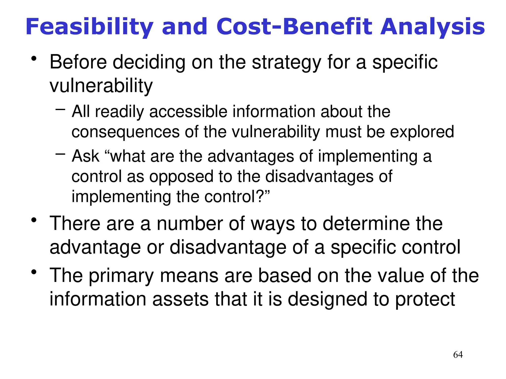 64
Feasibility and Cost-Benefit Analysis
• Before deciding on the strategy for a specific
vulnerability
– All readily accessible information about the
consequences of the vulnerability must be explored
– Ask “what are the advantages of implementing a
control as opposed to the disadvantages of
implementing the control?”
• There are a number of ways to determine the
advantage or disadvantage of a specific control
• The primary means are based on the value of the
information assets that it is designed to protect
Management of Information Security, 3rd ed.
 