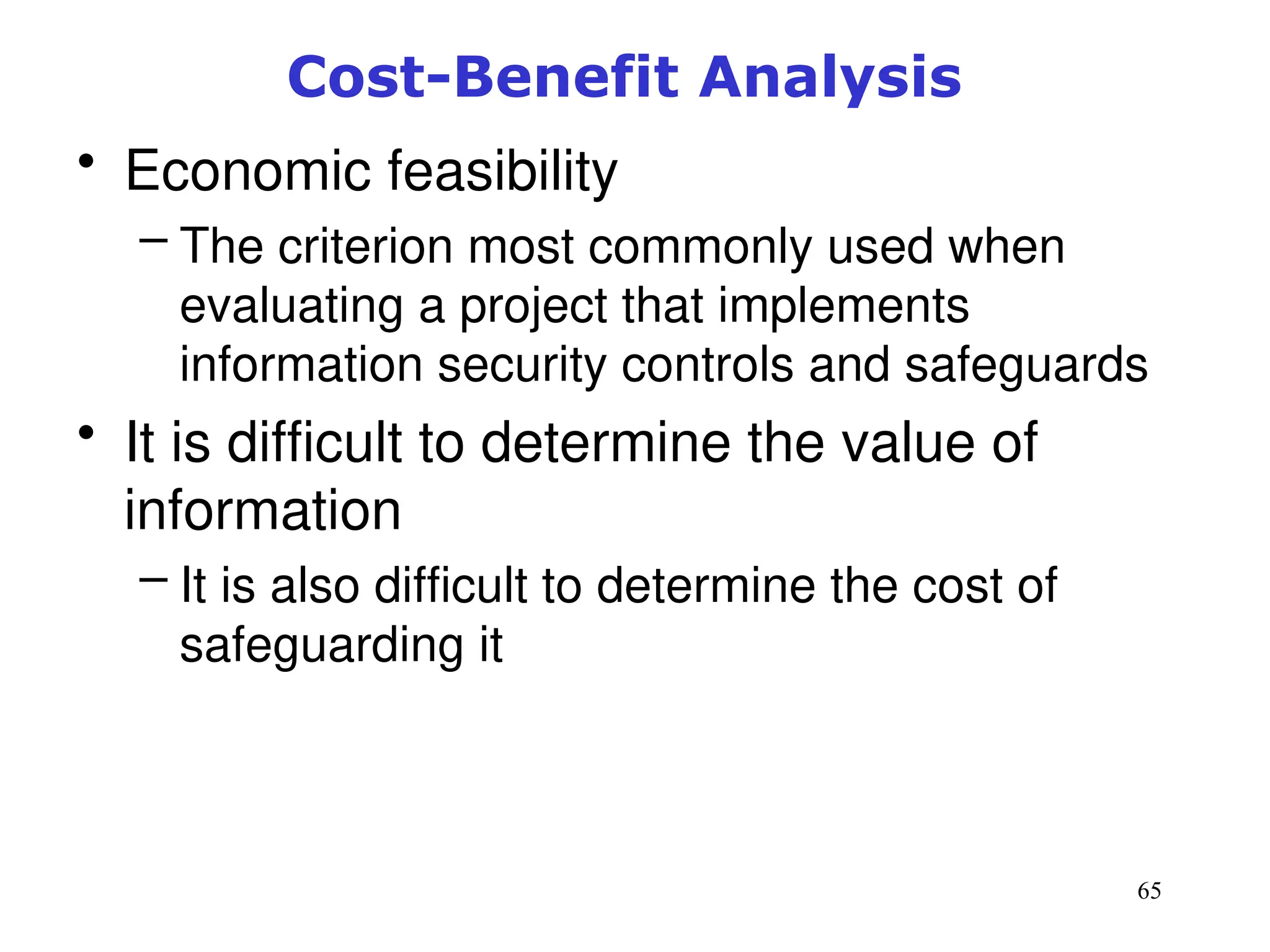 65
Cost-Benefit Analysis
• Economic feasibility
– The criterion most commonly used when
evaluating a project that implements
information security controls and safeguards
• It is difficult to determine the value of
information
– It is also difficult to determine the cost of
safeguarding it
Management of Information Security, 3rd ed.
 