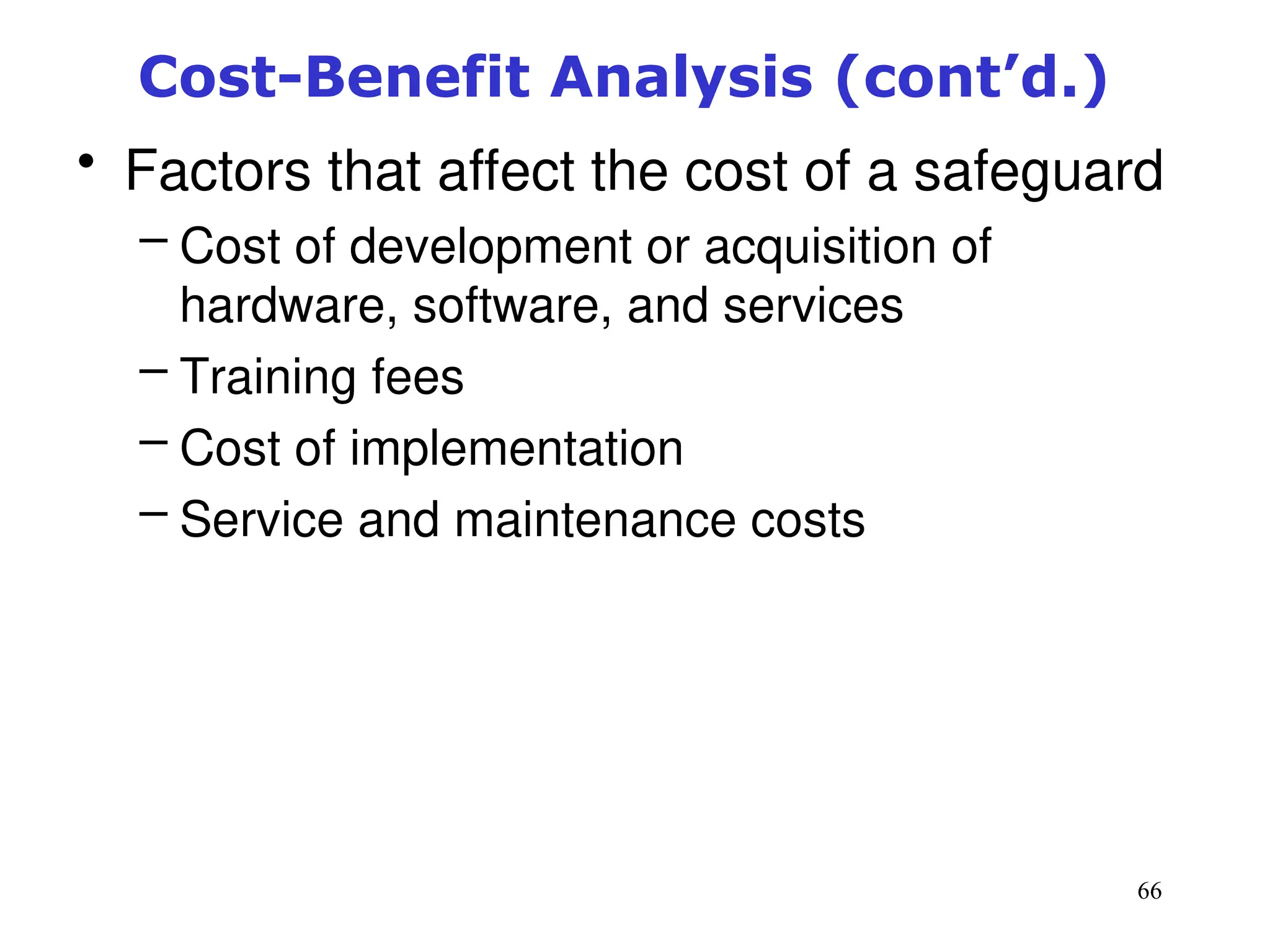 66
Cost-Benefit Analysis (cont’d.)
• Factors that affect the cost of a safeguard
– Cost of development or acquisition of
hardware, software, and services
– Training fees
– Cost of implementation
– Service and maintenance costs
Management of Information Security, 3rd ed.
 