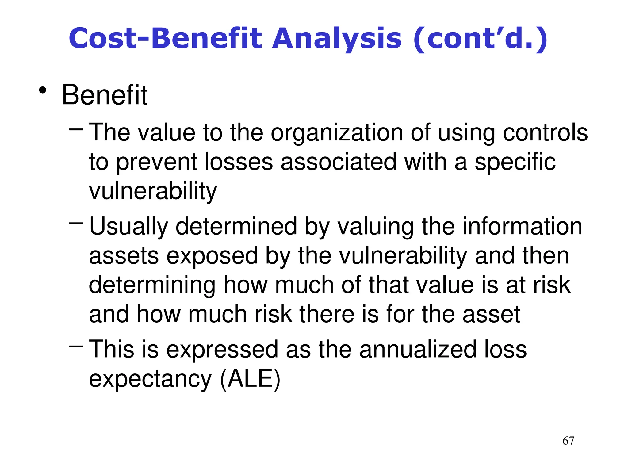 67
Cost-Benefit Analysis (cont’d.)
• Benefit
– The value to the organization of using controls
to prevent losses associated with a specific
vulnerability
– Usually determined by valuing the information
assets exposed by the vulnerability and then
determining how much of that value is at risk
and how much risk there is for the asset
– This is expressed as the annualized loss
expectancy (ALE)
Management of Information Security, 3rd ed.
 
