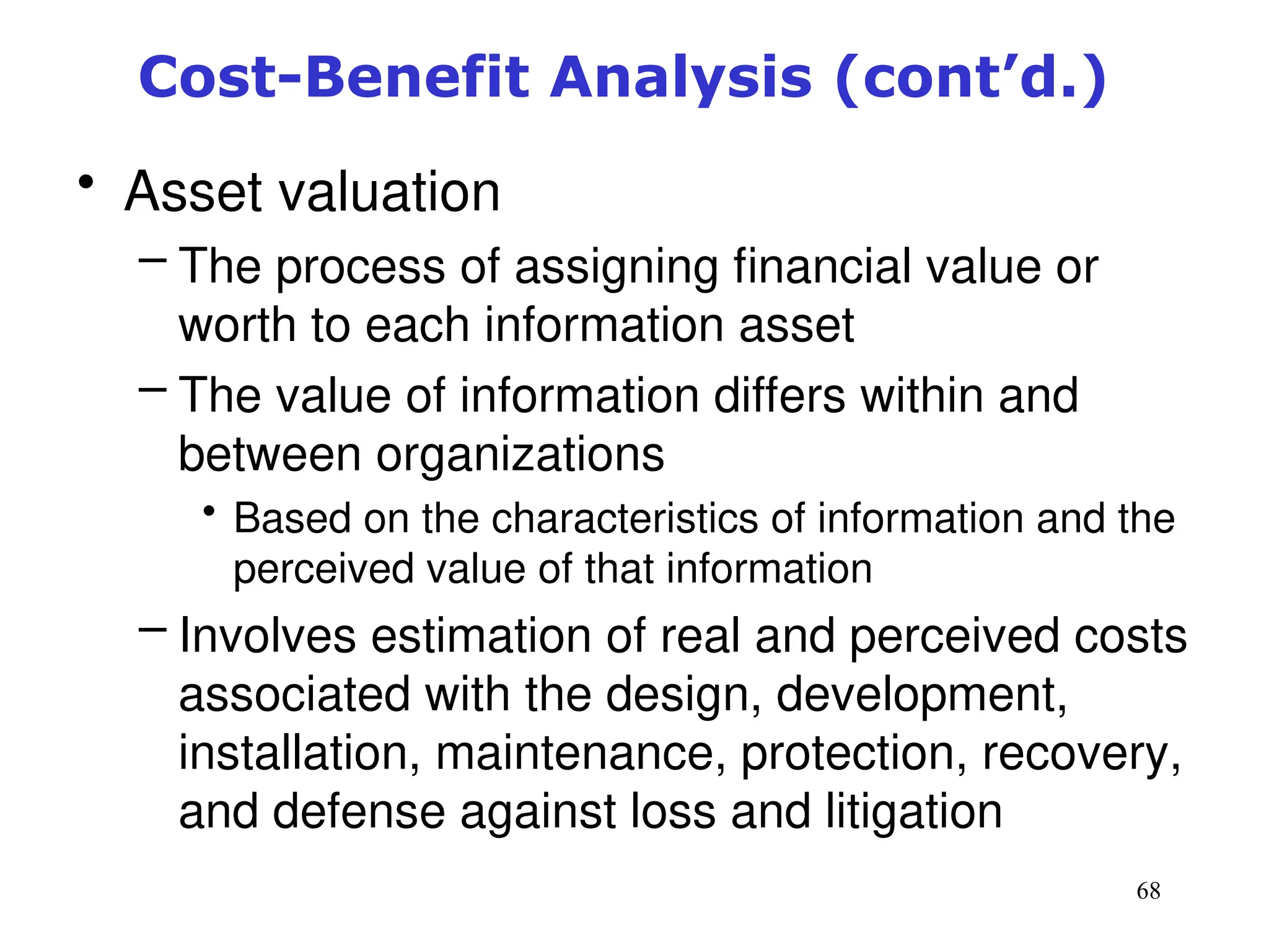 68
Cost-Benefit Analysis (cont’d.)
• Asset valuation
– The process of assigning financial value or
worth to each information asset
– The value of information differs within and
between organizations
• Based on the characteristics of information and the
perceived value of that information
– Involves estimation of real and perceived costs
associated with the design, development,
installation, maintenance, protection, recovery,
and defense against loss and litigation
Management of Information Security, 3rd ed.
 