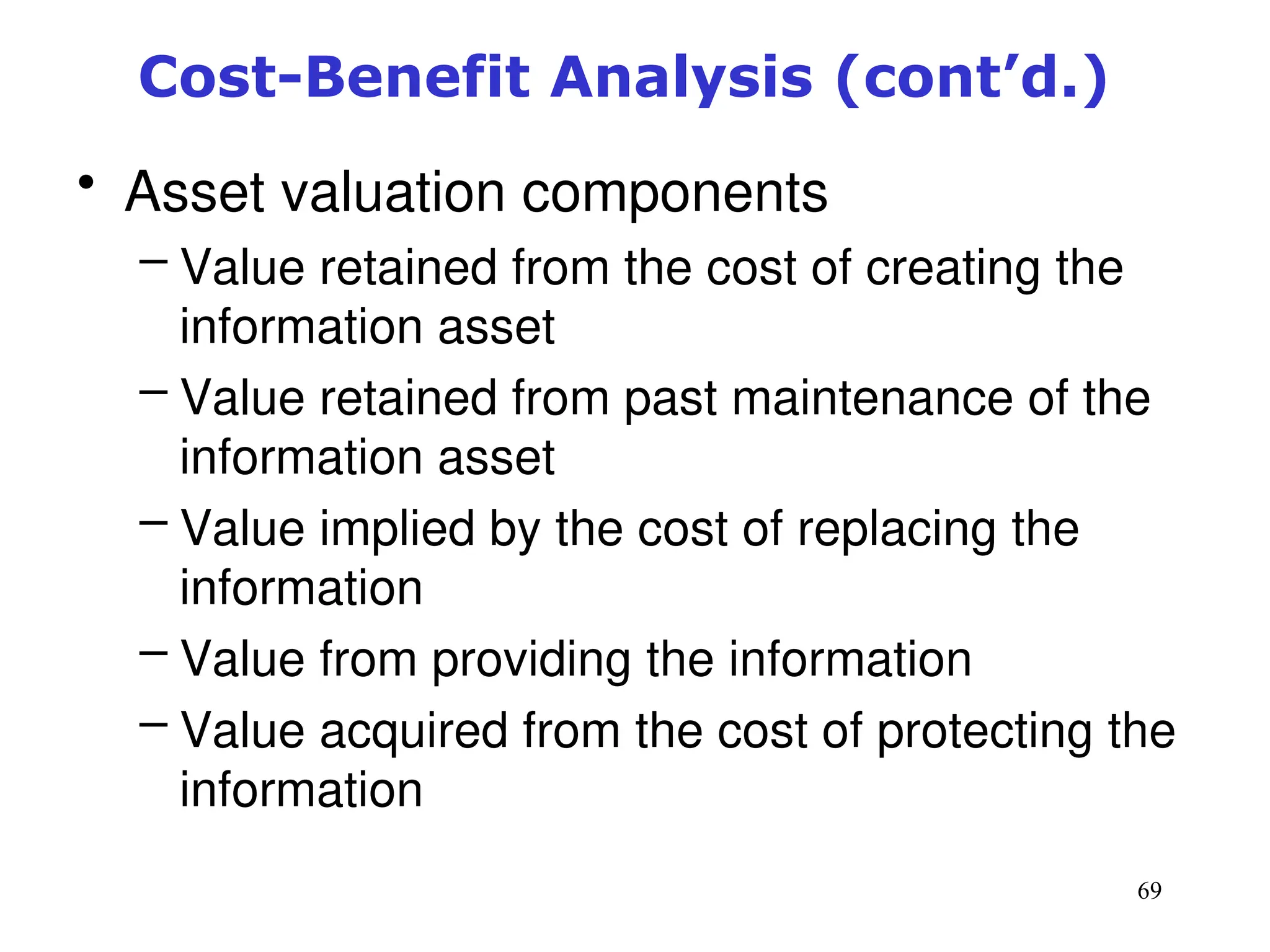 69
Cost-Benefit Analysis (cont’d.)
• Asset valuation components
– Value retained from the cost of creating the
information asset
– Value retained from past maintenance of the
information asset
– Value implied by the cost of replacing the
information
– Value from providing the information
– Value acquired from the cost of protecting the
information
Management of Information Security, 3rd ed.
 