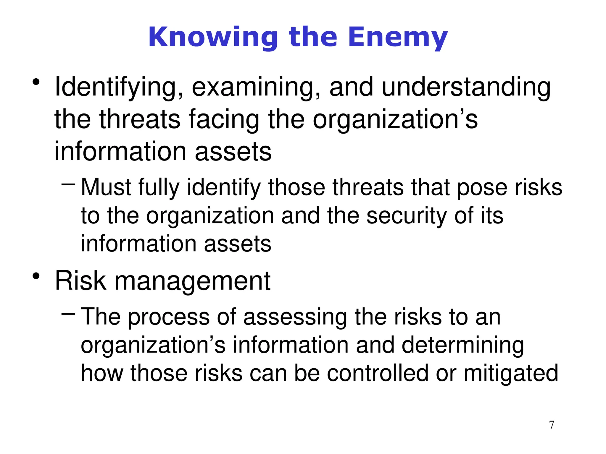 7
Knowing the Enemy
• Identifying, examining, and understanding
the threats facing the organization’s
information assets
– Must fully identify those threats that pose risks
to the organization and the security of its
information assets
• Risk management
– The process of assessing the risks to an
organization’s information and determining
how those risks can be controlled or mitigated
Management of Information Security, 3rd ed.
 