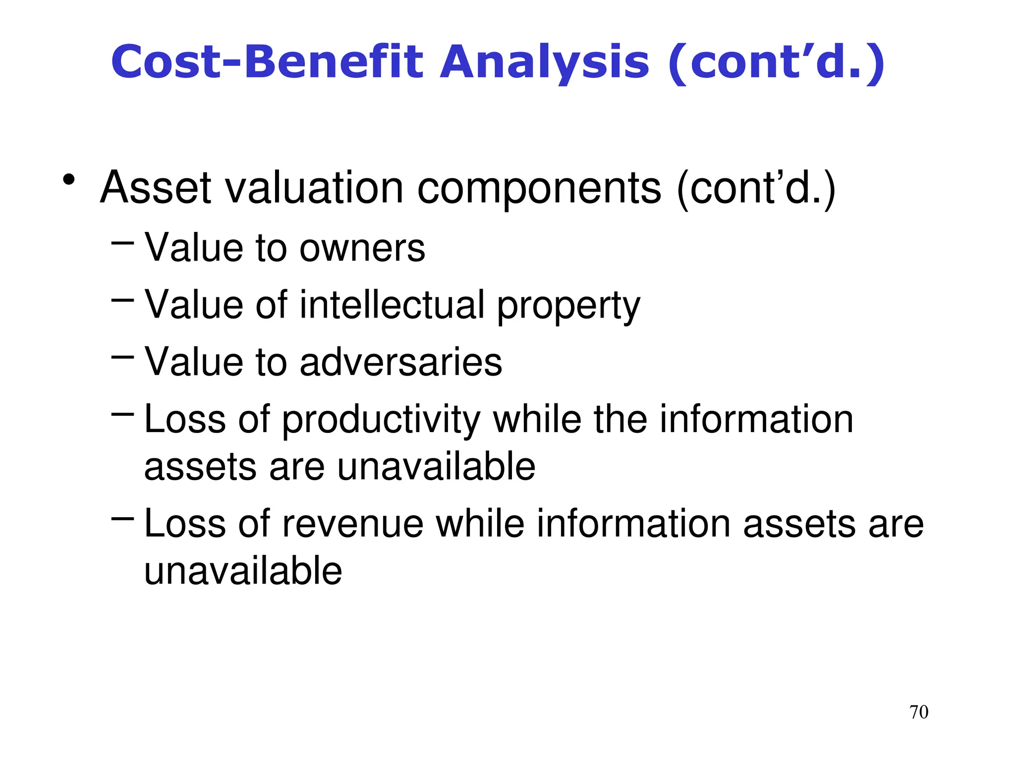 70
Cost-Benefit Analysis (cont’d.)
• Asset valuation components (cont’d.)
– Value to owners
– Value of intellectual property
– Value to adversaries
– Loss of productivity while the information
assets are unavailable
– Loss of revenue while information assets are
unavailable
Management of Information Security, 3rd ed.
 