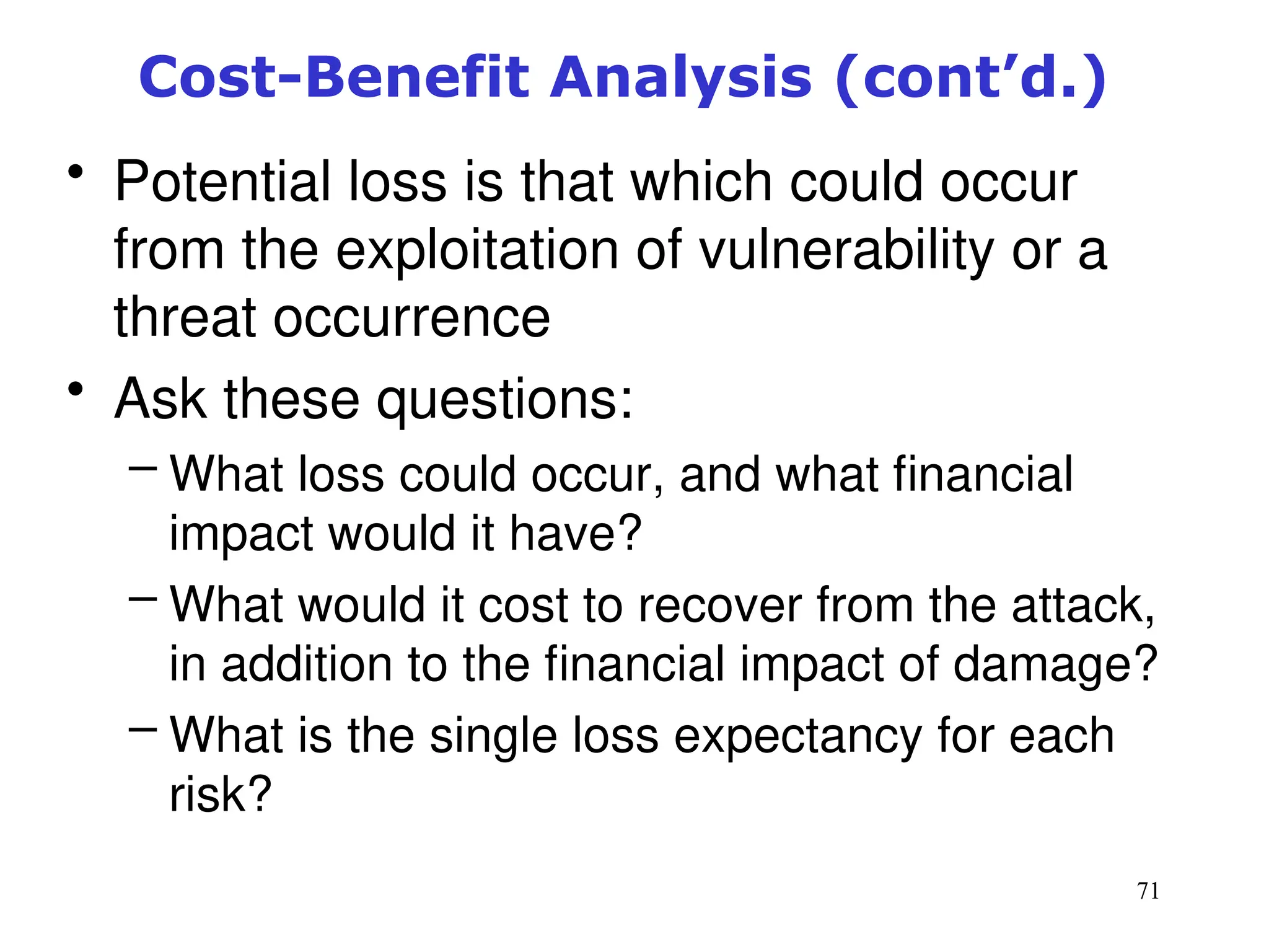 71
Cost-Benefit Analysis (cont’d.)
• Potential loss is that which could occur
from the exploitation of vulnerability or a
threat occurrence
• Ask these questions:
– What loss could occur, and what financial
impact would it have?
– What would it cost to recover from the attack,
in addition to the financial impact of damage?
– What is the single loss expectancy for each
risk?
Management of Information Security, 3rd ed.
 