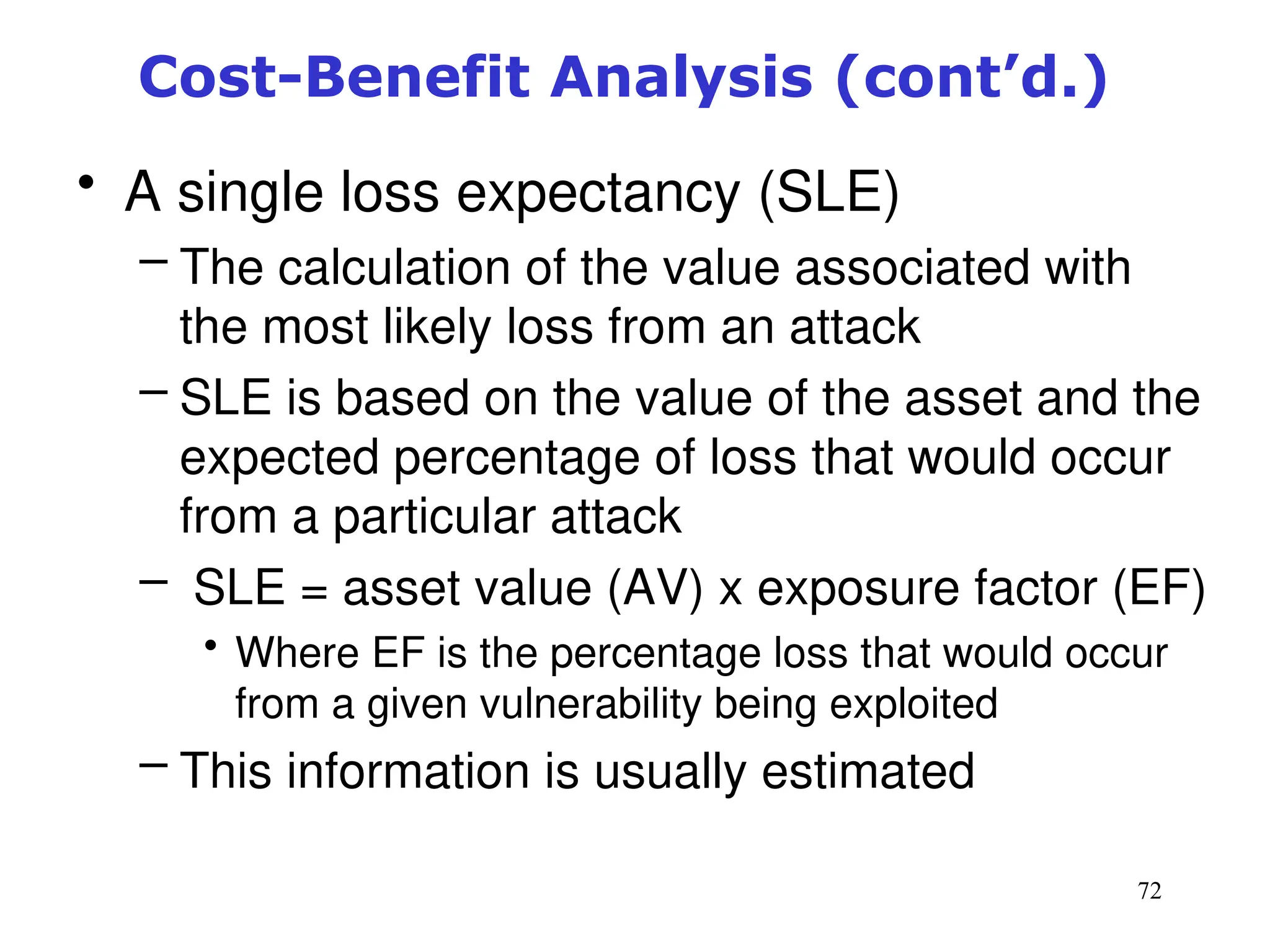 72
• A single loss expectancy (SLE)
– The calculation of the value associated with
the most likely loss from an attack
– SLE is based on the value of the asset and the
expected percentage of loss that would occur
from a particular attack
– SLE = asset value (AV) x exposure factor (EF)
• Where EF is the percentage loss that would occur
from a given vulnerability being exploited
– This information is usually estimated
Management of Information Security, 3rd ed.
Cost-Benefit Analysis (cont’d.)
 