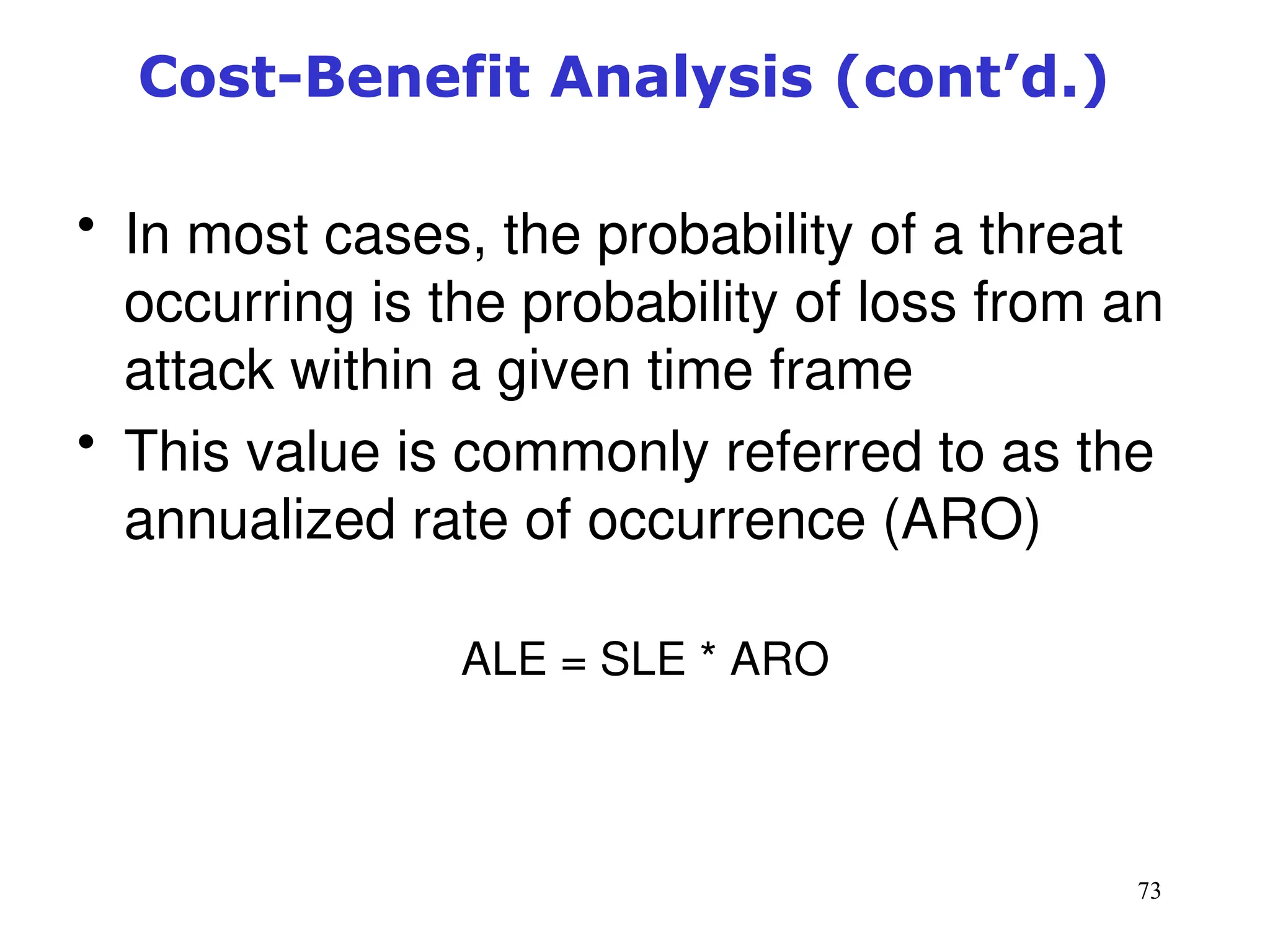 73
• In most cases, the probability of a threat
occurring is the probability of loss from an
attack within a given time frame
• This value is commonly referred to as the
annualized rate of occurrence (ARO)
ALE = SLE * ARO
Management of Information Security, 3rd ed.
Cost-Benefit Analysis (cont’d.)
 