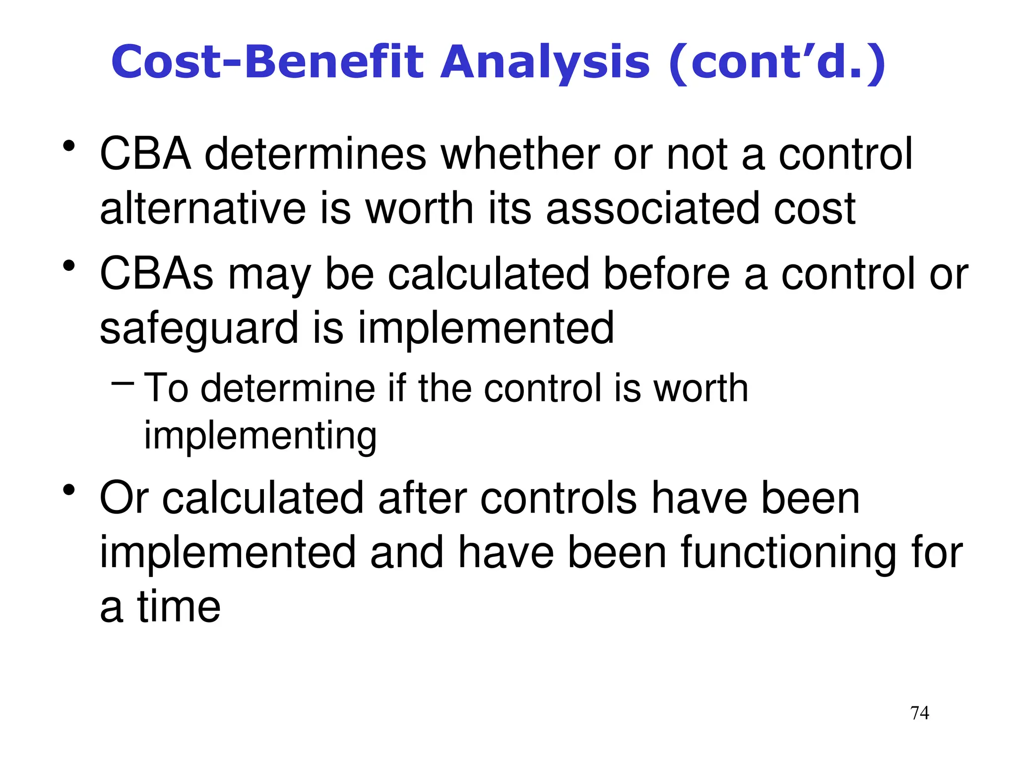74
Cost-Benefit Analysis (cont’d.)
• CBA determines whether or not a control
alternative is worth its associated cost
• CBAs may be calculated before a control or
safeguard is implemented
– To determine if the control is worth
implementing
• Or calculated after controls have been
implemented and have been functioning for
a time
Management of Information Security, 3rd ed.
 