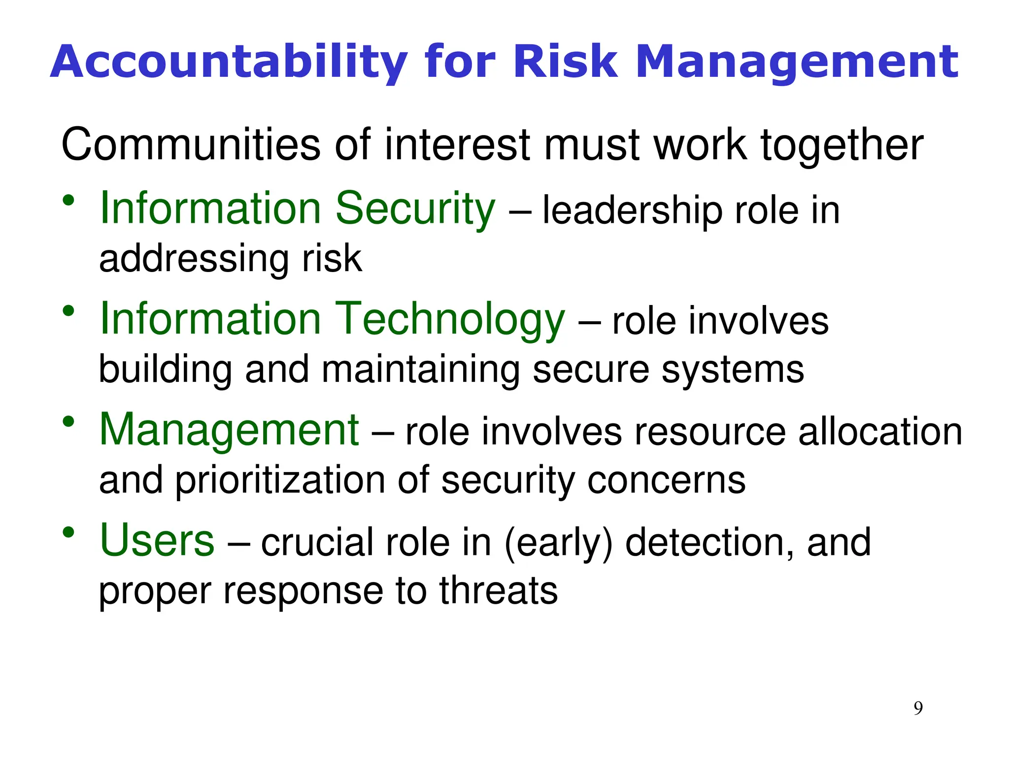 9
Accountability for Risk Management
Communities of interest must work together
• Information Security – leadership role in
addressing risk
• Information Technology – role involves
building and maintaining secure systems
• Management – role involves resource allocation
and prioritization of security concerns
• Users – crucial role in (early) detection, and
proper response to threats
Management of Information Security, 3rd ed.
 