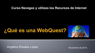 Curso Navegas y utilizas los Recursos de Internet

¿Qué es una WebQuest?
Angélica Rosales López

Noviembre de 2013.

 