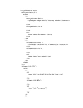 <tr style="font-size:18px">
<td style="width:50%">
<table>
<tr>
<td style="width:210px">
<span style="margin-left:50px">Working Address:</span><br/>
</td>
<td style="width:25px">
</td>
<td>
<span t-field="emp.address"/><br/>
</td>
</tr>
<tr>
<td style="width:210px">
<span style="margin-left:50px">Contect No(M):</span><br/>
</td>
<td style="width:25px">
</td>
<td>
<span t-field="emp.contect"/><br/>
</td>
</tr>
</table>
</td>
<td style="width:50%">
<table>
<tr>
<td>
<span style="margin-left:50px">Gender:</span><br/>
</td>
<td style="width:25px">
</td>
<td>
<span t-field="emp.gender"/>
</td>
</tr>
<tr>
 