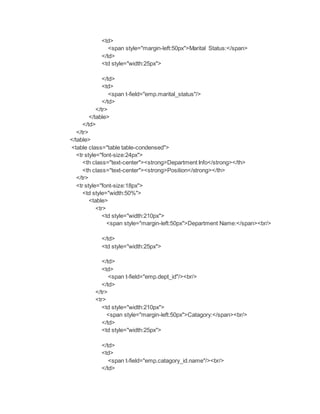 <td>
<span style="margin-left:50px">Marital Status:</span>
</td>
<td style="width:25px">
</td>
<td>
<span t-field="emp.marital_status"/>
</td>
</tr>
</table>
</td>
</tr>
</table>
<table class="table table-condensed">
<tr style="font-size:24px">
<th class="text-center"><strong>Department Info</strong></th>
<th class="text-center"><strong>Position</strong></th>
</tr>
<tr style="font-size:18px">
<td style="width:50%">
<table>
<tr>
<td style="width:210px">
<span style="margin-left:50px">Department Name:</span><br/>
</td>
<td style="width:25px">
</td>
<td>
<span t-field="emp.dept_id"/><br/>
</td>
</tr>
<tr>
<td style="width:210px">
<span style="margin-left:50px">Catagory:</span><br/>
</td>
<td style="width:25px">
</td>
<td>
<span t-field="emp.catagory_id.name"/><br/>
</td>
 