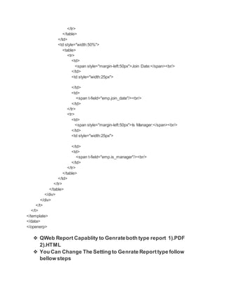 </tr>
</table>
</td>
<td style="width:50%">
<table>
<tr>
<td>
<span style="margin-left:50px">Join Date:</span><br/>
</td>
<td style="width:25px">
</td>
<td>
<span t-field="emp.join_date"/><br/>
</td>
</tr>
<tr>
<td>
<span style="margin-left:50px">Is Manager:</span><br/>
</td>
<td style="width:25px">
</td>
<td>
<span t-field="emp.is_manager"/><br/>
</td>
</tr>
</table>
</td>
</tr>
</table>
</div>
</div>
</t>
</t>
</template>
</data>
</openerp>
❖ QWeb Report Capablity to Genrateboth type report 1).PDF
2).HTML
❖ You Can Change The Setting to Genrate Reporttype follow
bellow steps
 