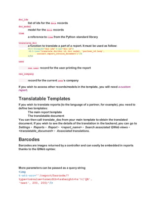doc_ids
list of ids for the docs records
doc_model
model for the docs records
time
a reference to time from the Python standard library
translate_doc
a function to translate a part of a report. It must be used as follow:
<t t-foreach="doc_ids" t-as="doc_id">
<t t-raw="translate_doc(doc_id, doc_model, 'partner_id.lang',
account.report_invoice_document')"/>
</t>
user
res.user record for the user printing the report
res_company
record for the current user‘s company
If you wish to access other records/models in the template, you will need a custom
report.
Translatable Templates
If you wish to translate reports (to the language of a partner, for example), you need to
define two templates:
The main report template
The translatable document
You can then call translate_doc from your main template to obtain the translated
document. If you wish to see the details of the translation in the backend, you can go to
Settings ‣ Reports ‣ Report ‣ <report_name> ‣ Search associated QWeb views ‣
<translatable_document> ‣ Associated translations.
Barcodes
Barcodes are images returned by a controller and can easily be embedded in reports
thanks to the QWeb syntax:
More parameters can be passed as a query string
<img
t-att-src="'/report/barcode/?
type=%s&value=%s&width=%s&height=%s'%('QR',
'text', 200, 200)"/>
 