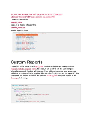 Or you can access the pdf version at http://<server-
address>/report/pdf/sale.report_saleorder/38
Landscape or Portrait
header_line
boolean to display a header line
header_spacing
header spacing in mm
Custom Reports
The report model has a default get_html function that looks for a model named
report.module.report_name. If it exists, it will use it to call the QWeb engine;
otherwise a generic function will be used. If you wish to customize your reports by
including more things in the template (like records of others models, for example), you
can define this model, overwrite the function render_html and pass objects in the
docargs dictionnary:
 