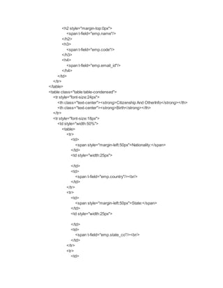 <h2 style="margin-top:0px">
<span t-field="emp.name"/>
</h2>
<h3>
<span t-field="emp.code"/>
</h3>
<h4>
<span t-field="emp.email_id"/>
</h4>
</td>
</tr>
</table>
<table class="table table-condensed">
<tr style="font-size:24px">
<th class="text-center"><strong>Citizenship And OtherInfo</strong></th>
<th class="text-center"><strong>Birth</strong></th>
</tr>
<tr style="font-size:18px">
<td style="width:50%">
<table>
<tr>
<td>
<span style="margin-left:50px">Nationality:</span>
</td>
<td style="width:25px">
</td>
<td>
<span t-field="emp.country"/><br/>
</td>
</tr>
<tr>
<td>
<span style="margin-left:50px">State:</span>
</td>
<td style="width:25px">
</td>
<td>
<span t-field="emp.state_co"/><br/>
</td>
</tr>
<tr>
<td>
 