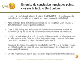 En guise de conclusion : quelques points
                        clés sur la facture électronique

•   Le sujet est entré dans le champ de vision des ETI et PME ; elles ont encore du
    mal à l’appréhender et à en percevoir les enjeux (économies et fiabilité)

•   Après le temps de la dématérialisation tirée par les récepteurs vient celui de la
    dématérialisation poussée par les émetteurs

•   Dans le B2B, la capacité à répondre aux demandes de donneurs d’ordres est
    essentielle (et il y en a dans les portefeuilles clients de toutes les entreprises)

•   Le sujet est moins complexe qu’il n’y paraît ; et la complexité est ailleurs que dans
    le cadre réglementaire (mise en œuvre, intégration au processus de facturation,
    cohabitation papier-électronique, formats et protocoles…)

•   Beaucoup de monde se positionne pour balader des PDF… or là n’est pas l’enjeu :
    les CCI ont un rôle de conseil à jouer pour accompagner les entreprises et les
    aider à éviter les erreurs

•   En l’état réglementaire actuel, c’est l’occasion de positionner l’offre ChamberSign

               © QWEEBY – 2012 – La technologie Qweeby est protégée par l’APP – Qweeby est une marque déposée
 