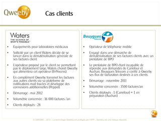 Cas clients




•   Equipements pour laboratoires médicaux                           •     Opérateur de téléphonie mobile
•   Sollicité par un client Waters décide de se                      •     Engagé dans une démarche de
    lancer dans la dématérialisation générale de                           dématérialisation de ses factures clients avec un
    ses factures client.                                                   prestataire de BPO
•   L’opérateur proposé par le client ne permettant                  •     Le prestataire de BPO étant incapable de
    pas le déploiement large, Waters choisit Qweeby                        répondre aux demandes de Carrefour et
    qui alimentera cet opérateur (B-Process).                              Auchan, Bouygues Telecom a confié à Qweeby
                                                                           ses flux de facturation destinés à ces clients
•   En complément Qweeby transmet les factures
    aux autres clients via sa plateforme de                          •     Démarrage : novembre 2011
    notifications mail tracées et développe des
    connexions additionnelles (Peppol).                              •     Volumétrie concernée : 3500 factures/an
•   Démarrage : mai 2012                                             •     Clients déployés : 1 (Carrefour) + 1 en
                                                                           préparation (Auchan)
•   Volumétrie concernée : 16 000 factures /an
•   Clients déployés : 28



                   © QWEEBY – 2012 – La technologie Qweeby est protégée par l’APP – Qweeby est une marque déposée
 