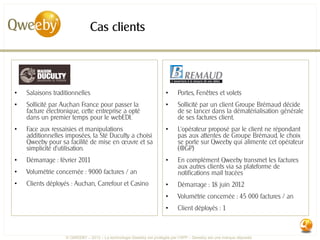 Cas clients




•   Salaisons traditionnelles                                        •     Portes, Fenêtres et volets
•   Sollicité par Auchan France pour passer la                       •     Sollicité par un client Groupe Brémaud décide
    facture électronique, cette entreprise a opté                          de se lancer dans la dématérialisation générale
    dans un premier temps pour le webEDI.                                  de ses factures client.
•   Face aux ressaisies et manipulations                             •     L’opérateur proposé par le client ne répondant
    additionnelles imposées, la Sté Duculty a choisi                       pas aux attentes de Groupe Brémaud, le choix
    Qweeby pour sa facilité de mise en œuvre et sa                         se porte sur Qweeby qui alimente cet opérateur
    simplicité d’utilisation.                                              (@GP)
•   Démarrage : février 2011                                         •     En complément Qweeby transmet les factures
                                                                           aux autres clients via sa plateforme de
•   Volumétrie concernée : 9000 factures / an                              notifications mail tracées
•   Clients déployés : Auchan, Carrefour et Casino                   •     Démarrage : 18 juin 2012
                                                                     •     Volumétrie concernée : 45 000 factures / an
                                                                     •     Client déployés : 1



                   © QWEEBY – 2012 – La technologie Qweeby est protégée par l’APP – Qweeby est une marque déposée
 