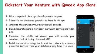 ❖ Hire a reputed clone app development company
❖ Identify the features you wish to have in the app
❖ Analyze the services your solution will provide
❖ Build separate panels for user, car wash service provider,
etc
❖ Examine the platforms where you will launch your
solution, that is to say, Android, iOS
❖ Build the solution using the latest tech stack to ensure a
powerful service from your solution every time it is used
 