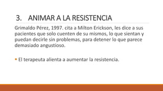 3. ANIMAR A LA RESISTENCIA
Grimaldo Pérez, 1997. cita a Milton Erickson, les dice a sus
pacientes que solo cuenten de su mismos, lo que sientan y
puedan decirle sin problemas, para detener lo que parece
demasiado angustioso.
 El terapeuta alienta a aumentar la resistencia.
 