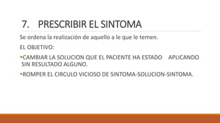 7. PRESCRIBIR EL SINTOMA
Se ordena la realización de aquello a le que le temen.
EL OBJETIVO:
CAMBIAR LA SOLUCION QUE EL PACIENTE HA ESTADO APLICANDO
SIN RESULTADO ALGUNO.
ROMPER EL CIRCULO VICIOSO DE SINTOMA-SOLUCION-SINTOMA.
 