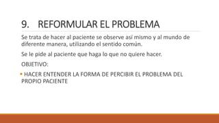9. REFORMULAR EL PROBLEMA
Se trata de hacer al paciente se observe así mismo y al mundo de
diferente manera, utilizando el sentido común.
Se le pide al paciente que haga lo que no quiere hacer.
OBJETIVO:
 HACER ENTENDER LA FORMA DE PERCIBIR EL PROBLEMA DEL
PROPIO PACIENTE
 