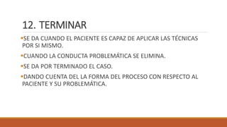 12. TERMINAR
SE DA CUANDO EL PACIENTE ES CAPAZ DE APLICAR LAS TÉCNICAS
POR SI MISMO.
CUANDO LA CONDUCTA PROBLEMÁTICA SE ELIMINA.
SE DA POR TERMINADO EL CASO.
DANDO CUENTA DEL LA FORMA DEL PROCESO CON RESPECTO AL
PACIENTE Y SU PROBLEMÁTICA.
 