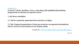paradojo, ja
La forma f., del lat. paradoxa, -ōrum, y este del gr. [τὰ] παράδοξα [tà] parádoxa;
propiamente 'lo contrario a la opinión común'.
1. adj. desus. paradójico.
2. f. Hecho o expresión aparentemente contrarios a la lógica.
3. f. Ret. Empleo de expresiones o frases que encierran una aparente contradicción
entre sí, como en mira al avaro, en sus riquezas, pobre.
FUENTE: HTTP://DLE.RAE.ES/?ID=RPLRGI1
2018
 