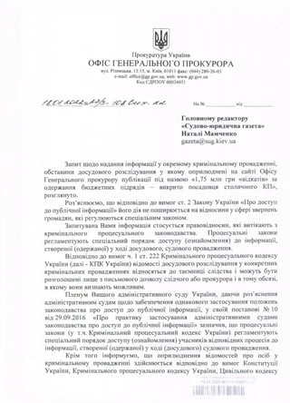 Прокуратура України
ОФІС ГЕНЕРАЛЬНОГО ПРОКУРОРА
вул. Різницька, 13/15, м. Київ, 01011 факс: (044) 280-26-03
e-mail: office@gp.gov.ua, web: www.gp.gov.ua
Код ЄДРПОУ 00034051
На № _____________ від
Головному редактору
«Судово-юридична газета»
Наталі Мамченко
gazeta@sug.kiev.ua
Запит щодо надання інформації у окремому кримінальному провадженні,
обставини досудового розслідування у якому оприлюднені на сайті Офісу
Генерального прокурору публікації під назвою «1,75 млн грн «відкатів» за
одержання бюджетних підрядів - викрито посадовця столичного КП»,
розглянуто.
Роз’яснюємо, що відповідно до вимог ст. 2 Закону України «Про доступ
до публічної інформації» його дія не поширюється на відносини у сфері звернень
громадян, які регулюються спеціальним законом.
Запитувана Вами інформація стосується правовідносин, які витікають з
кримінального процесуального законодавства. Процесуальні закони
регламентують спеціальний порядок доступу (ознайомлення) до інформації,
створеної (одержаної) у ході досудового, судового провадження.
Відповідно до вимог ч. 1 ст. 222 Кримінального процесуального кодексу
України (далі - КПК України) відомості досудового розслідування у конкретних
кримінальних провадженнях відносяться до таємниці слідства і можуть бути
розголошені лише з письмового дозволу слідчого або прокурора і в тому обсязі,
в якому вони визнають можливим.
Пленум Вищого адміністративного суду України, даючи роз’яснення
адміністративним судам щодо забезпечення однакового застосування положень
законодавства про доступ до публічної інформації, у своїй постанові № 10
від 29.09.2016 «Про практику застосування адміністративними судами
законодавства про доступ до публічної інформації» зазначив, що процесуальні
закони (у т.ч. Кримінальний процесуальний кодекс України) регламентують
спеціальний порядок доступу (ознайомлення) учасників відповідних процесів до
інформації, створеної (одержаної) у ході (досудового) судового провадження.
Крім того інформуємо, що оприлюднення відомостей про осіб у
кримінальному провадженні здійснюється відповідно до вимог Конституції
України, Кримінального процесуального кодексу України, Цивільного кодексу
Офіс Генерального прокурора
18.01.2022 №27/3-1088ИХ-22
 