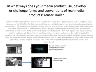 In what ways does your media product use, develop
   or challenge forms and conventions of real media
                products: Teaser Trailer.
 With my film trailer I used ideas from current and past films which shows it conventional, such as text being faded
into scenes or the title of the film being shown at the end as well as the dates etc. However such things such as the
actors names I left ambiguous as I wanted it to be a secretive kind of product to attract audiences. My teaser trailer
     was based on the research I had completed where I analysed three separate trailers and went through their
 differences as well as what makes them conventional and what doesn’t. I then took aspects from my research and
      analysis and cooperated them into my own teaser trailer. The genre is obvious to the audience due to the
conventional effects I used. For instance the continuation of the heartbeat and the black and white scenes, also not
using any humour to create tension and the heartbeat was used to create a desired climax. These effects came into
       play whilst I did my research and made note of the differences between the conventional and the non
                                                     conventional.

                                                          The text coming on screen
                                                          is one of the similarities I
                                                          got from my research.




                                                                 The black and white
                                                                 colour change.
 